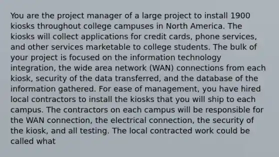 You are the project manager of a large project to install 1900 kiosks throughout college campuses in North America. The kiosks will collect applications for credit cards, phone services, and other services marketable to college students. The bulk of your project is focused on the information technology integration, the wide area network (WAN) connections from each kiosk, security of the data transferred, and the database of the information gathered. For ease of management, you have hired local contractors to install the kiosks that you will ship to each campus. The contractors on each campus will be responsible for the WAN connection, the electrical connection, the security of the kiosk, and all testing. The local contracted work could be called what