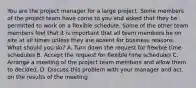 You are the project manager for a large project. Some members of the project team have come to you and asked that they be permitted to work on a flexible schedule. Some of the other team members feel that it is important that all team members be on site at all times unless they are absent for business reasons. What should you do? A. Turn down the request for flexible time schedules B. Accept the request for flexible time schedules C. Arrange a meeting of the project team members and allow them to decided. D. Discuss this problem with your manager and act on the results of the meeting