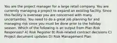 You are the project manager for a large retail company. You are currently managing a project to expand an existing facility. Since this facility is overseas you are concerned with many uncertainties. You need to do a great job planning for and managing risk since you must be done prior to the holiday season. Which of the following is an output from Plan Risk Responses? A) Risk Register B) Risk-related contract decisions C) Project document updates D) Risk Management Plan