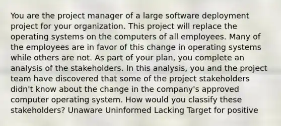 You are the project manager of a large software deployment project for your organization. This project will replace the <a href='https://www.questionai.com/knowledge/kMT084nKF3-operating-systems' class='anchor-knowledge'>operating systems</a> on the computers of all employees. Many of the employees are in favor of this change in operating systems while others are not. As part of your plan, you complete an analysis of the stakeholders. In this analysis, you and the <a href='https://www.questionai.com/knowledge/kZEoBxJj0L-project-team' class='anchor-knowledge'>project team</a> have discovered that some of the project stakeholders didn't know about the change in the company's approved computer operating system. How would you classify these stakeholders? Unaware Uninformed Lacking Target for positive