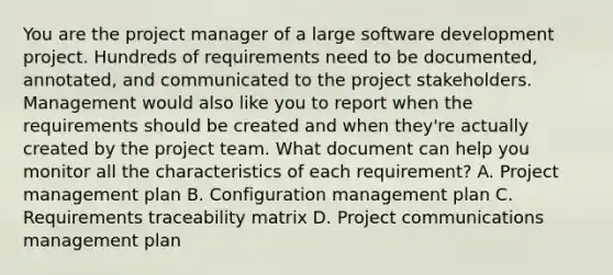 You are the project manager of a large software development project. Hundreds of requirements need to be documented, annotated, and communicated to the project stakeholders. Management would also like you to report when the requirements should be created and when they're actually created by the project team. What document can help you monitor all the characteristics of each requirement? A. Project management plan B. Configuration management plan C. Requirements traceability matrix D. Project communications management plan