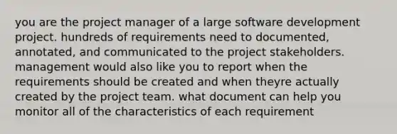 you are the project manager of a large software development project. hundreds of requirements need to documented, annotated, and communicated to the project stakeholders. management would also like you to report when the requirements should be created and when theyre actually created by the project team. what document can help you monitor all of the characteristics of each requirement