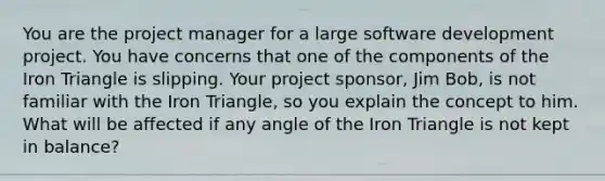 You are the project manager for a large software development project. You have concerns that one of the components of the Iron Triangle is slipping. Your project sponsor, Jim Bob, is not familiar with the Iron Triangle, so you explain the concept to him. What will be affected if any angle of the Iron Triangle is not kept in balance?