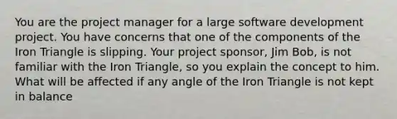 You are the project manager for a large software development project. You have concerns that one of the components of the Iron Triangle is slipping. Your project sponsor, Jim Bob, is not familiar with the Iron Triangle, so you explain the concept to him. What will be affected if any angle of the Iron Triangle is not kept in balance