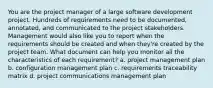 You are the project manager of a large software development project. Hundreds of requirements need to be documented, annotated, and communicated to the project stakeholders. Management would also like you to report when the requirements should be created and when they're created by the project team. What document can help you monitor all the characteristics of each requirement? a. project management plan b. configuration management plan c. requirements traceability matrix d. project communications management plan