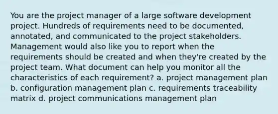 You are the project manager of a large software development project. Hundreds of requirements need to be documented, annotated, and communicated to the project stakeholders. Management would also like you to report when the requirements should be created and when they're created by the project team. What document can help you monitor all the characteristics of each requirement? a. project management plan b. configuration management plan c. requirements traceability matrix d. project communications management plan