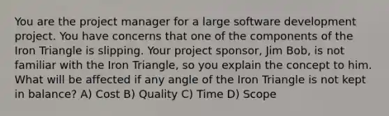 You are the project manager for a large software development project. You have concerns that one of the components of the Iron Triangle is slipping. Your project sponsor, Jim Bob, is not familiar with the Iron Triangle, so you explain the concept to him. What will be affected if any angle of the Iron Triangle is not kept in balance? A) Cost B) Quality C) Time D) Scope