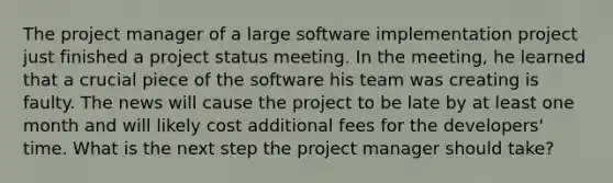 The project manager of a large software implementation project just finished a project status meeting. In the meeting, he learned that a crucial piece of the software his team was creating is faulty. The news will cause the project to be late by at least one month and will likely cost additional fees for the developers' time. What is the next step the project manager should take?