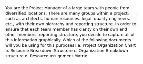 You are the Project Manager of a large team with people from diversified locations. There are many groups within a project, such as architects, human resources, legal, quality engineers, etc., with their own hierarchy and reporting structure. In order to ensure that each team member has clarity on their own and other members' reporting structure, you decide to capture all of this information graphically. Which of the following documents will you be using for this purposes? a. Project Organization Chart b. Resource Breakdown Structure c. Organization Breakdown structure d. Resource assignment Matrix