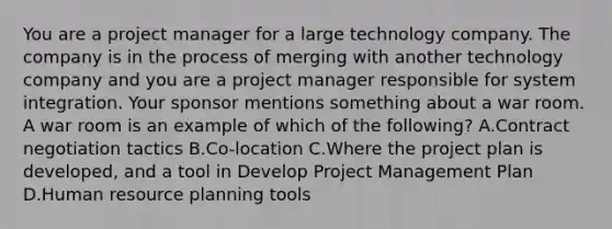 You are a project manager for a large technology company. The company is in the process of merging with another technology company and you are a project manager responsible for system integration. Your sponsor mentions something about a war room. A war room is an example of which of the following? A.Contract negotiation tactics B.Co-location C.Where the project plan is developed, and a tool in Develop Project Management Plan D.Human resource planning tools