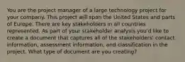 You are the project manager of a large technology project for your company. This project will span the United States and parts of Europe. There are key stakeholders in all countries represented. As part of your stakeholder analysis you'd like to create a document that captures all of the stakeholders' contact information, assessment information, and classification in the project. What type of document are you creating?