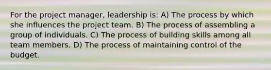 For the project manager, leadership is: A) The process by which she influences the project team. B) The process of assembling a group of individuals. C) The process of building skills among all team members. D) The process of maintaining control of the budget.