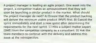 A project manager is leading an agile project. One week into the project, a competitor makes an announcement that they will soon be launching a similar product in the market. What should the project manager do next? A) Ensure that the product backlog will deliver the minimum viable product (MVP) first. B) Cancel the sprint immediately and start a new sprint after determining the requirements for the next sprint. C) Hire a subject matter expert (SME) from the competitor company as a consultant. D) Ask the team members to continue with the delivery and address this issue at the retrospective.