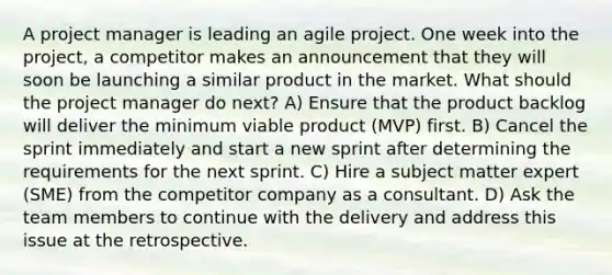 A project manager is leading an agile project. One week into the project, a competitor makes an announcement that they will soon be launching a similar product in the market. What should the project manager do next? A) Ensure that the product backlog will deliver the minimum viable product (MVP) first. B) Cancel the sprint immediately and start a new sprint after determining the requirements for the next sprint. C) Hire a subject matter expert (SME) from the competitor company as a consultant. D) Ask the team members to continue with the delivery and address this issue at the retrospective.