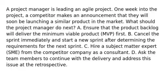 A project manager is leading an agile project. One week into the project, a competitor makes an announcement that they will soon be launching a similar product in the market. What should the project manager do next? A. Ensure that the product backlog will deliver the minimum viable product (MVP) first. B. Cancel the sprint immediately and start a new sprint after determining the requirements for the next sprint. C. Hire a subject matter expert (SME) from the competitor company as a consultant. D. Ask the team members to continue with the delivery and address this issue at the retrospective.