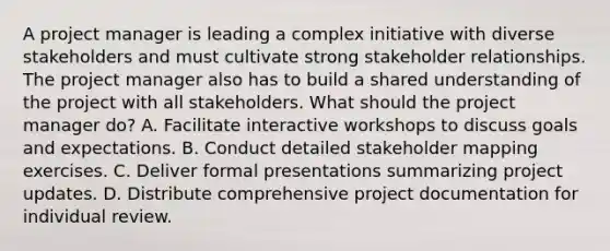 A project manager is leading a complex initiative with diverse stakeholders and must cultivate strong stakeholder relationships. The project manager also has to build a shared understanding of the project with all stakeholders. What should the project manager do? A. Facilitate interactive workshops to discuss goals and expectations. B. Conduct detailed stakeholder mapping exercises. C. Deliver formal presentations summarizing project updates. D. Distribute comprehensive project documentation for individual review.