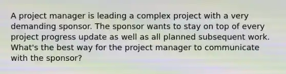 A project manager is leading a complex project with a very demanding sponsor. The sponsor wants to stay on top of every project progress update as well as all planned subsequent work. What's the best way for the project manager to communicate with the sponsor?