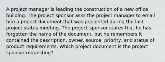 A project manager is leading the construction of a new office building. The project sponsor asks the project manager to email him a project document that was presented during the last project status meeting. The project sponsor states that he has forgotten the name of the document, but he remembers it contained the description, owner, source, priority, and status of product requirements. Which project document is the project sponsor requesting?