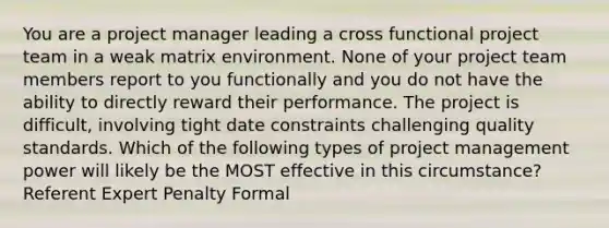 You are a project manager leading a cross functional project team in a weak matrix environment. None of your project team members report to you functionally and you do not have the ability to directly reward their performance. The project is difficult, involving tight date constraints challenging quality standards. Which of the following types of project management power will likely be the MOST effective in this circumstance? Referent Expert Penalty Formal