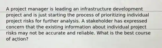 A project manager is leading an infrastructure development project and is just starting the process of prioritizing individual project risks for further analysis. A stakeholder has expressed concern that the existing information about individual project risks may not be accurate and reliable. What is the best course of action?