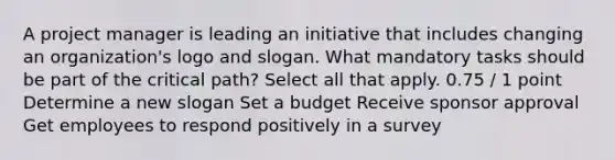 A project manager is leading an initiative that includes changing an organization's logo and slogan. What mandatory tasks should be part of the critical path? Select all that apply. 0.75 / 1 point Determine a new slogan Set a budget Receive sponsor approval Get employees to respond positively in a survey