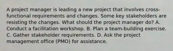 A project manager is leading a new project that involves cross-functional requirements and changes. Some key stakeholders are resisting the changes. What should the project manager do? A. Conduct a facilitation workshop. B. Plan a team-building exercise. C. Gather stakeholder requirements. D. Ask the project management office (PMO) for assistance.