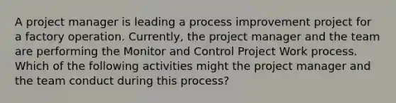 A project manager is leading a process improvement project for a factory operation. Currently, the project manager and the team are performing the Monitor and Control Project Work process. Which of the following activities might the project manager and the team conduct during this process?