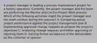 A project manager is leading a process improvement project for a factory operation. Currently, the project manager and the team are performing the Monitor and Control Project Work process. Which of the following activities might the project manager and the team conduct during this process? A. Comparing actual project performance against the project management plan B. Implementing approved change requests to achieve the project's objectives C. Analyzing change requests and either approving or rejecting them D. Gaining formal acceptance of the deliverables by the customer or sponsor