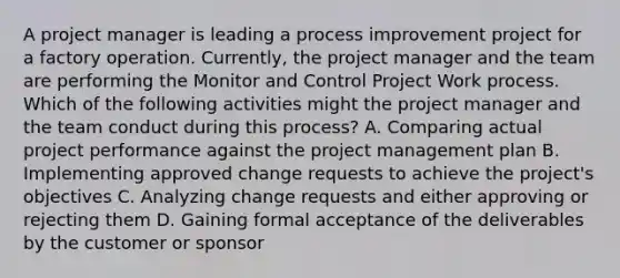 A project manager is leading a process improvement project for a factory operation. Currently, the project manager and the team are performing the Monitor and Control Project Work process. Which of the following activities might the project manager and the team conduct during this process? A. Comparing actual project performance against the project management plan B. Implementing approved change requests to achieve the project's objectives C. Analyzing change requests and either approving or rejecting them D. Gaining formal acceptance of the deliverables by the customer or sponsor