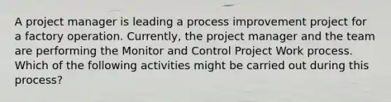 A project manager is leading a process improvement project for a factory operation. Currently, the project manager and the team are performing the Monitor and Control Project Work process. Which of the following activities might be carried out during this process?