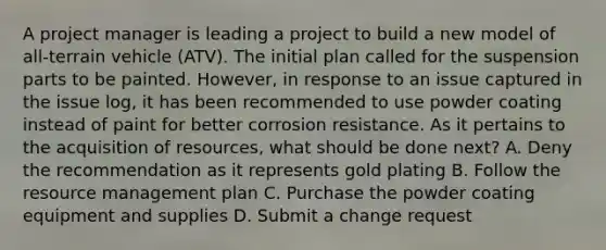 A project manager is leading a project to build a new model of all-terrain vehicle (ATV). The initial plan called for the suspension parts to be painted. However, in response to an issue captured in the issue log, it has been recommended to use powder coating instead of paint for better corrosion resistance. As it pertains to the acquisition of resources, what should be done next? A. Deny the recommendation as it represents gold plating B. Follow the resource management plan C. Purchase the powder coating equipment and supplies D. Submit a change request