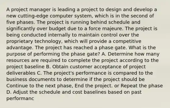 A project manager is leading a project to design and develop a new cutting-edge computer system, which is in the second of five phases. The project is running behind schedule and significantly over budget due to a force majeure. The project is being conducted internally to maintain control over the proprietary technology, which will provide a competitive advantage. The project has reached a phase gate. What is the purpose of performing the phase gate? A. Determine how many resources are required to complete the project according to the project baseline B. Obtain customer acceptance of project deliverables C. The project's performance is compared to the business documents to determine if the project should be Continue to the next phase, End the project. or Repeat the phase D. Adjust the schedule and cost baselines based on past performanc