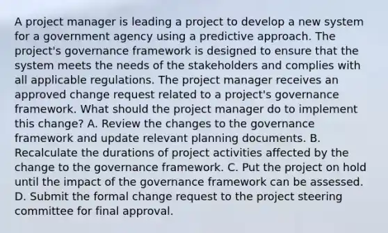 A project manager is leading a project to develop a new system for a government agency using a predictive approach. The project's governance framework is designed to ensure that the system meets the needs of the stakeholders and complies with all applicable regulations. The project manager receives an approved change request related to a project's governance framework. What should the project manager do to implement this change? A. Review the changes to the governance framework and update relevant planning documents. B. Recalculate the durations of project activities affected by the change to the governance framework. C. Put the project on hold until the impact of the governance framework can be assessed. D. Submit the formal change request to the project steering committee for final approval.