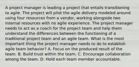 A project manager is leading a project that entails transitioning to agile. The project will pilot the agile delivery modeled around using four resources from a vendor, working alongside two internal resources with no agile experience. The project manager needs to act as a coach for the project team and help them understand the differences between the functioning of a traditional project team and an agile team. What is the most important thing the project manager needs to do to establish agile team behavior? A. Focus on the produced result of the team. B. Build trust within the team. C. Encourage collaboration among the team. D. Hold each team member accountable.