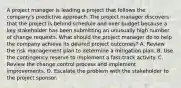 A project manager is leading a project that follows the company's predictive approach. The project manager discovers that the project is behind schedule and over budget because a key stakeholder has been submitting an unusually high number of change requests. What should the project manager do to help the company achieve its desired project outcomes? A. Review the risk management plan to determine a mitigation plan. B. Use the contingency reserve to implement a fast-track activity. C. Review the change control process and implement improvements. D. Escalate the problem with the stakeholder to the project sponsor.