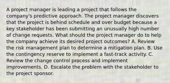 A project manager is leading a project that follows the company's predictive approach. The project manager discovers that the project is behind schedule and over budget because a key stakeholder has been submitting an unusually high number of change requests. What should the project manager do to help the company achieve its desired project outcomes? A. Review the risk management plan to determine a mitigation plan. B. Use the contingency reserve to implement a fast-track activity. C. Review the change control process and implement improvements. D. Escalate the problem with the stakeholder to the project sponsor.