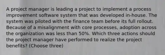 A project manager is leading a project to implement a process improvement software system that was developed in-house. The system was piloted with the finance team before its full rollout. Because of a misalignment with core processes, adoption across the organization was less than 50%. Which three actions should the project manager have performed to realize the project benefits? (Choose three)