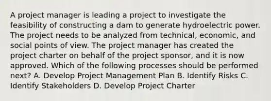 A project manager is leading a project to investigate the feasibility of constructing a dam to generate hydroelectric power. The project needs to be analyzed from technical, economic, and social points of view. The project manager has created the project charter on behalf of the project sponsor, and it is now approved. Which of the following processes should be performed next? A. Develop Project Management Plan B. Identify Risks C. Identify Stakeholders D. Develop Project Charter