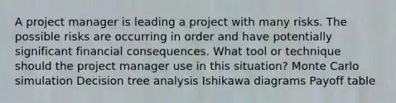 A project manager is leading a project with many risks. The possible risks are occurring in order and have potentially significant financial consequences. What tool or technique should the project manager use in this situation? Monte Carlo simulation Decision tree analysis Ishikawa diagrams Payoff table