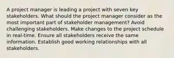 A project manager is leading a project with seven key stakeholders. What should the project manager consider as the most important part of stakeholder management? Avoid challenging stakeholders. Make changes to the project schedule in real-time. Ensure all stakeholders receive the same information. Establish good working relationships with all stakeholders.