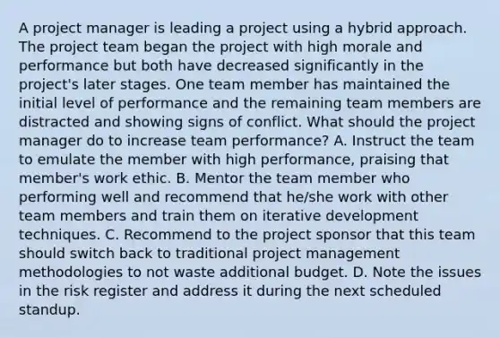 A project manager is leading a project using a hybrid approach. The project team began the project with high morale and performance but both have decreased significantly in the project's later stages. One team member has maintained the initial level of performance and the remaining team members are distracted and showing signs of conflict. What should the project manager do to increase team performance? A. Instruct the team to emulate the member with high performance, praising that member's work ethic. B. Mentor the team member who performing well and recommend that he/she work with other team members and train them on iterative development techniques. C. Recommend to the project sponsor that this team should switch back to traditional project management methodologies to not waste additional budget. D. Note the issues in the risk register and address it during the next scheduled standup.