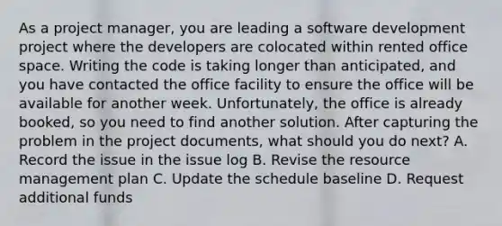 As a project manager, you are leading a software development project where the developers are colocated within rented office space. Writing the code is taking longer than anticipated, and you have contacted the office facility to ensure the office will be available for another week. Unfortunately, the office is already booked, so you need to find another solution. After capturing the problem in the project documents, what should you do next? A. Record the issue in the issue log B. Revise the resource management plan C. Update the schedule baseline D. Request additional funds