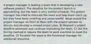 A project manager is leading a team that is developing a new software product. The deadline for the product launch is approaching, but the team is very behind schedule. The project manager has tried to motivate the team and help them catch up, but they have been unwilling and unsuccessful. What should the project manager do first? A) Meet with the project sponsor to discuss and develop a revised project plan. B) Request a project deadline extension and continue motivating the team. C) Use the forcing method to require the team to work overtime to meet the deadline. D) Escalate the issue to the functional manager for additional resources.