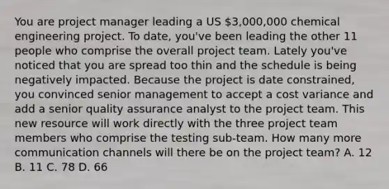 You are project manager leading a US 3,000,000 chemical engineering project. To date, you've been leading the other 11 people who comprise the overall project team. Lately you've noticed that you are spread too thin and the schedule is being negatively impacted. Because the project is date constrained, you convinced senior management to accept a cost variance and add a senior quality assurance analyst to the project team. This new resource will work directly with the three project team members who comprise the testing sub-team. How many more communication channels will there be on the project team? A. 12 B. 11 C. 78 D. 66