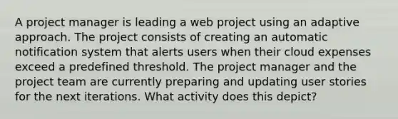 A project manager is leading a web project using an adaptive approach. The project consists of creating an automatic notification system that alerts users when their cloud expenses exceed a predefined threshold. The project manager and the project team are currently preparing and updating user stories for the next iterations. What activity does this depict?