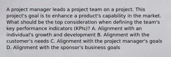 A project manager leads a project team on a project. This project's goal is to enhance a product's capability in the market. What should be the top consideration when defining the team's key performance indicators (KPIs)? A. Alignment with an individual's growth and development B. Alignment with the customer's needs C. Alignment with the project manager's goals D. Alignment with the sponsor's business goals