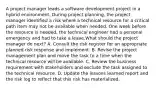 A project manager leads a software development project in a hybrid environment. During project planning, the project manager identified a risk where a technical resource for a critical path item may not be available when needed. One week before the resource is needed, the technical engineer had a personal emergency and had to take a leave.What should the project manager do next? A. Consult the risk register for an appropriate planned risk response and implement. B. Revise the project management plan and move the task to a time when the technical resource will be available. C. Review the business requirement with stakeholders and exclude the task assigned to the technical resource. D. Update the lessons learned report and the risk log to reflect that this risk has materialized.