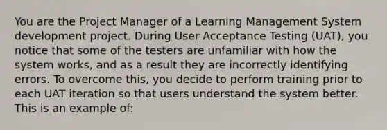 You are the Project Manager of a Learning Management System development project. During User Acceptance Testing (UAT), you notice that some of the testers are unfamiliar with how the system works, and as a result they are incorrectly identifying errors. To overcome this, you decide to perform training prior to each UAT iteration so that users understand the system better. This is an example of: