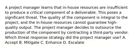 A project manager learns that in-house resources are insufficient to produce a critical component of a deliverable. This poses a significant threat. The quality of the component is integral to the project, and the in-house resources cannot guarantee high-quality output. The project manager decides to outsource the production of the component by contracting a third-party vendor. Which threat response strategy did the project manager use? A. Accept B. Mitigate C. Enhance D. Escalate