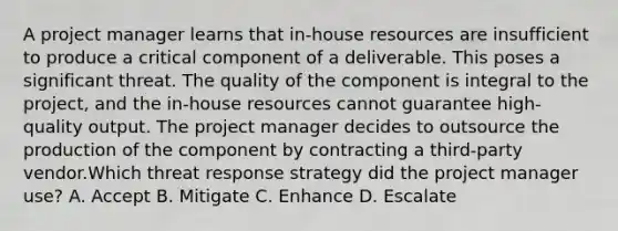 A project manager learns that in-house resources are insufficient to produce a critical component of a deliverable. This poses a significant threat. The quality of the component is integral to the project, and the in-house resources cannot guarantee high-quality output. The project manager decides to outsource the production of the component by contracting a third-party vendor.Which threat response strategy did the project manager use? A. Accept B. Mitigate C. Enhance D. Escalate